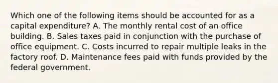 Which one of the following items should be accounted for as a capital expenditure? A. The monthly rental cost of an office building. B. Sales taxes paid in conjunction with the purchase of office equipment. C. Costs incurred to repair multiple leaks in the factory roof. D. Maintenance fees paid with funds provided by the federal government.