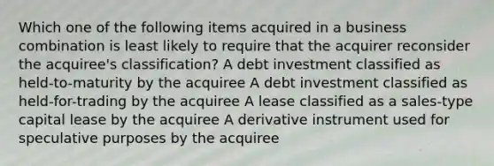 Which one of the following items acquired in a business combination is least likely to require that the acquirer reconsider the acquiree's classification? A debt investment classified as held-to-maturity by the acquiree A debt investment classified as held-for-trading by the acquiree A lease classified as a sales-type capital lease by the acquiree A derivative instrument used for speculative purposes by the acquiree