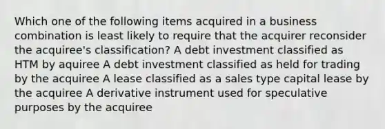 Which one of the following items acquired in a business combination is least likely to require that the acquirer reconsider the acquiree's classification? A debt investment classified as HTM by aquiree A debt investment classified as held for trading by the acquiree A lease classified as a sales type capital lease by the acquiree A derivative instrument used for speculative purposes by the acquiree