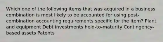 Which one of the following items that was acquired in a business combination is most likely to be accounted for using post-combination accounting requirements specific for the item? Plant and equipment Debt investments held-to-maturity Contingency-based assets Patents