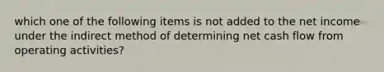 which one of the following items is not added to the net income under the indirect method of determining net cash flow from operating activities?