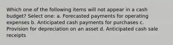 Which one of the following items will not appear in a cash budget? Select one: a. Forecasted payments for operating expenses b. Anticipated cash payments for purchases c. Provision for depreciation on an asset d. Anticipated cash sale receipts