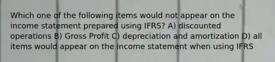 Which one of the following items would not appear on the income statement prepared using IFRS? A) discounted operations B) Gross Profit C) depreciation and amortization D) all items would appear on the income statement when using IFRS