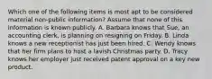 Which one of the following items is most apt to be considered material non-public information? Assume that none of this information is known publicly. A. Barbara knows that Sue, an accounting clerk, is planning on resigning on Friday. B. Linda knows a new receptionist has just been hired. C. Wendy knows that her firm plans to host a lavish Christmas party. D. Tracy knows her employer just received patent approval on a key new product.