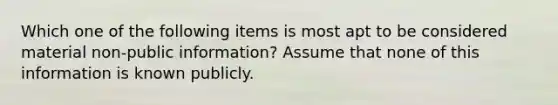 Which one of the following items is most apt to be considered material non-public information? Assume that none of this information is known publicly.