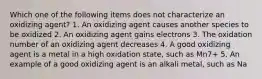 Which one of the following items does not characterize an oxidizing agent? 1. An oxidizing agent causes another species to be oxidized 2. An oxidizing agent gains electrons 3. The oxidation number of an oxidizing agent decreases 4. A good oxidizing agent is a metal in a high oxidation state, such as Mn7+ 5. An example of a good oxidizing agent is an alkali metal, such as Na