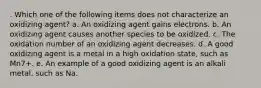 . Which one of the following items does not characterize an oxidizing agent? a. An oxidizing agent gains electrons. b. An oxidizing agent causes another species to be oxidized. c. The oxidation number of an oxidizing agent decreases. d. A good oxidizing agent is a metal in a high oxidation state, such as Mn7+. e. An example of a good oxidizing agent is an alkali metal, such as Na.