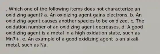 . Which one of the following items does not characterize an oxidizing agent? a. An oxidizing agent gains electrons. b. An oxidizing agent causes another species to be oxidized. c. The oxidation number of an oxidizing agent decreases. d. A good oxidizing agent is a metal in a high oxidation state, such as Mn7+. e. An example of a good oxidizing agent is an alkali metal, such as Na.