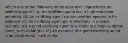 Which one of the following items does NOT characterize an oxidizing agent? (A) An oxidizing agent has a high reduction potential. (B) An oxidizing agent causes another species to be oxidized. (C) An oxidizing agent gains electrons in a redox reaction. (D) A good oxidizing agent is a metal in a high oxidation state, such as Mn(VII). (E) An example of a good oxidizing agent is an alkali metal, such as Na.