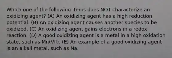 Which one of the following items does NOT characterize an oxidizing agent? (A) An oxidizing agent has a high reduction potential. (B) An oxidizing agent causes another species to be oxidized. (C) An oxidizing agent gains electrons in a redox reaction. (D) A good oxidizing agent is a metal in a high oxidation state, such as Mn(VII). (E) An example of a good oxidizing agent is an alkali metal, such as Na.