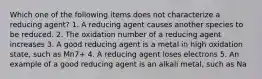 Which one of the following items does not characterize a reducing agent? 1. A reducing agent causes another species to be reduced. 2. The oxidation number of a reducing agent increases 3. A good reducing agent is a metal in high oxidation state, such as Mn7+ 4. A reducing agent loses electrons 5. An example of a good reducing agent is an alkali metal, such as Na