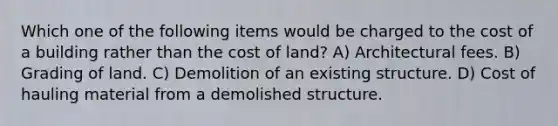 Which one of the following items would be charged to the cost of a building rather than the cost of land? A) Architectural fees. B) Grading of land. C) Demolition of an existing structure. D) Cost of hauling material from a demolished structure.