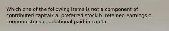 Which one of the following items is not a component of contributed capital? a. preferred stock b. retained earnings c. common stock d. additional paid-in capital