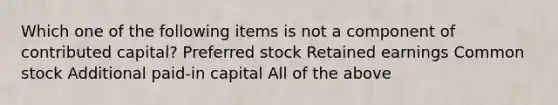 Which one of the following items is not a component of contributed capital? Preferred stock Retained earnings Common stock Additional paid-in capital All of the above