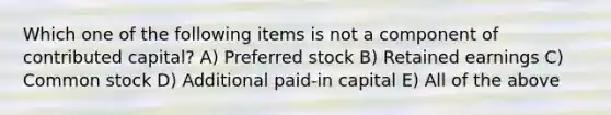 Which one of the following items is not a component of contributed capital? A) Preferred stock B) Retained earnings C) Common stock D) Additional paid-in capital E) All of the above