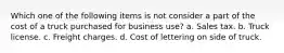 Which one of the following items is not consider a part of the cost of a truck purchased for business use? a. Sales tax. b. Truck license. c. Freight charges. d. Cost of lettering on side of truck.