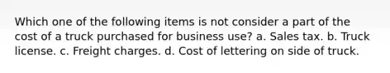 Which one of the following items is not consider a part of the cost of a truck purchased for business use? a. Sales tax. b. Truck license. c. Freight charges. d. Cost of lettering on side of truck.