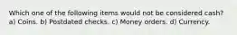 Which one of the following items would not be considered cash? a) Coins. b) Postdated checks. c) Money orders. d) Currency.