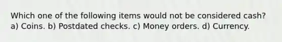 Which one of the following items would not be considered cash? a) Coins. b) Postdated checks. c) Money orders. d) Currency.