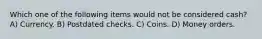 Which one of the following items would not be considered cash? A) Currency. B) Postdated checks. C) Coins. D) Money orders.