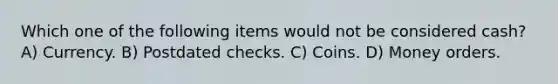 Which one of the following items would not be considered cash? A) Currency. B) Postdated checks. C) Coins. D) Money orders.