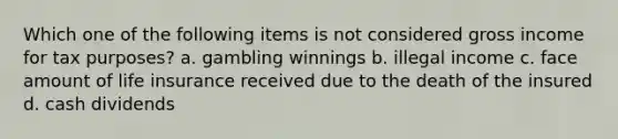 Which one of the following items is not considered gross income for tax purposes? a. gambling winnings b. illegal income c. face amount of life insurance received due to the death of the insured d. cash dividends