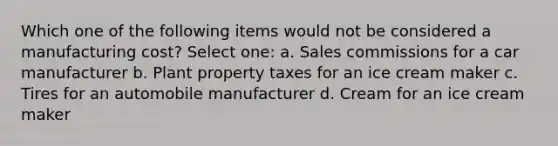 Which one of the following items would not be considered a manufacturing cost? Select one: a. Sales commissions for a car manufacturer b. Plant property taxes for an ice cream maker c. Tires for an automobile manufacturer d. Cream for an ice cream maker