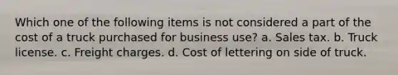 Which one of the following items is not considered a part of the cost of a truck purchased for business use? a. Sales tax. b. Truck license. c. Freight charges. d. Cost of lettering on side of truck.