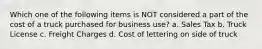 Which one of the following items is NOT considered a part of the cost of a truck purchased for business use? a. Sales Tax b. Truck License c. Freight Charges d. Cost of lettering on side of truck