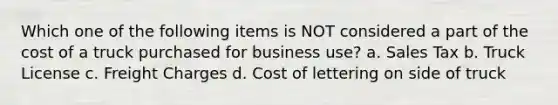 Which one of the following items is NOT considered a part of the cost of a truck purchased for business use? a. Sales Tax b. Truck License c. Freight Charges d. Cost of lettering on side of truck