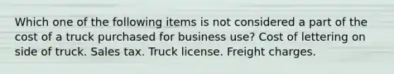 Which one of the following items is not considered a part of the cost of a truck purchased for business use? Cost of lettering on side of truck. Sales tax. Truck license. Freight charges.