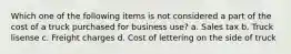 Which one of the following items is not considered a part of the cost of a truck purchased for business use? a. Sales tax b. Truck lisense c. Freight charges d. Cost of lettering on the side of truck