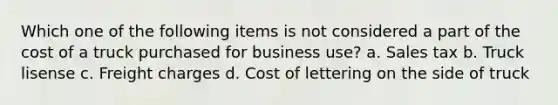 Which one of the following items is not considered a part of the cost of a truck purchased for business use? a. Sales tax b. Truck lisense c. Freight charges d. Cost of lettering on the side of truck