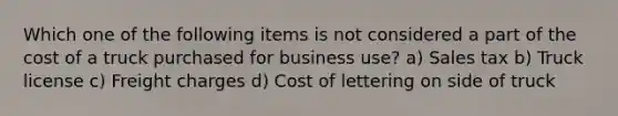 Which one of the following items is not considered a part of the cost of a truck purchased for business use? a) Sales tax b) Truck license c) Freight charges d) Cost of lettering on side of truck