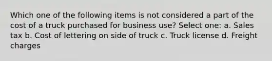 Which one of the following items is not considered a part of the cost of a truck purchased for business use? Select one: a. Sales tax b. Cost of lettering on side of truck c. Truck license d. Freight charges