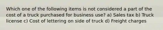 Which one of the following items is not considered a part of the cost of a truck purchased for business use? a) Sales tax b) Truck license c) Cost of lettering on side of truck d) Freight charges