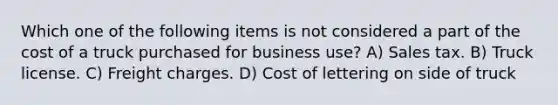 Which one of the following items is not considered a part of the cost of a truck purchased for business use? A) Sales tax. B) Truck license. C) Freight charges. D) Cost of lettering on side of truck