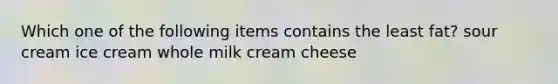 Which one of the following items contains the least fat? sour cream ice cream whole milk cream cheese