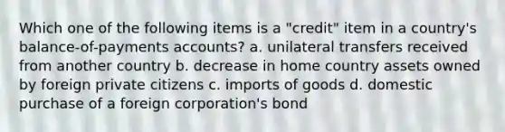 Which one of the following items is a "credit" item in a country's balance-of-payments accounts? a. unilateral transfers received from another country b. decrease in home country assets owned by foreign private citizens c. imports of goods d. domestic purchase of a foreign corporation's bond