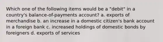 Which one of the following items would be a "debit" in a country's balance-of-payments account? a. exports of merchandise b. an increase in a domestic citizen's bank account in a foreign bank c. increased holdings of domestic bonds by foreigners d. exports of services