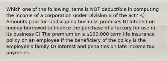 Which one of the following items is NOT deductible in computing the income of a corporation under Division B of the act? A) Amounts paid for landscaping business premises B) Interest on money borrowed to finance the purchase of a factory for use in its business C) The premium on a 100,000 term life insurance policy on an employee if the beneficiary of the policy is the employee's family D) Interest and penalties on late income tax payments