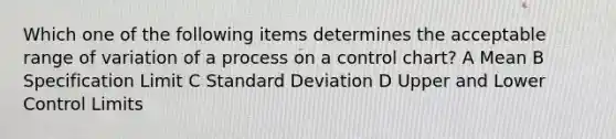 Which one of the following items determines the acceptable range of variation of a process on a control chart? A Mean B Specification Limit C Standard Deviation D Upper and Lower Control Limits