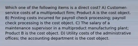 Which one of the following items is a direct cost? A) Customer-service costs of a multiproduct firm; Product A is the cost object. B) Printing costs incurred for payroll check processing; payroll check processing is the cost object. C) The salary of a maintenance supervisor in a multiproduct manufacturing plant; Product B is the cost object. D) Utility costs of the administrative offices; the accounting department is the cost object.