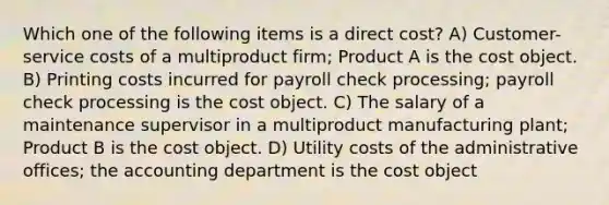 Which one of the following items is a direct cost? A) Customer-service costs of a multiproduct firm; Product A is the cost object. B) Printing costs incurred for payroll check processing; payroll check processing is the cost object. C) The salary of a maintenance supervisor in a multiproduct manufacturing plant; Product B is the cost object. D) Utility costs of the administrative offices; the accounting department is the cost object