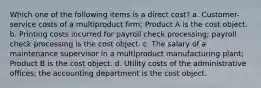 Which one of the following items is a direct cost? a. Customer-service costs of a multiproduct firm; Product A is the cost object. b. Printing costs incurred for payroll check processing; payroll check processing is the cost object. c. The salary of a maintenance supervisor in a multiproduct manufacturing plant; Product B is the cost object. d. Utility costs of the administrative offices; the accounting department is the cost object.