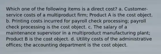 Which one of the following items is a direct cost? a. Customer-service costs of a multiproduct firm; Product A is the cost object. b. Printing costs incurred for payroll check processing; payroll check processing is the cost object. c. The salary of a maintenance supervisor in a multiproduct manufacturing plant; Product B is the cost object. d. Utility costs of the administrative offices; the accounting department is the cost object.