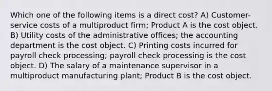 Which one of the following items is a direct cost? A) Customer-service costs of a multiproduct firm; Product A is the cost object. B) Utility costs of the administrative offices; the accounting department is the cost object. C) Printing costs incurred for payroll check processing; payroll check processing is the cost object. D) The salary of a maintenance supervisor in a multiproduct manufacturing plant; Product B is the cost object.