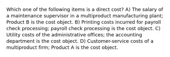 Which one of the following items is a direct cost? A) The salary of a maintenance supervisor in a multiproduct manufacturing plant; Product B is the cost object. B) Printing costs incurred for payroll check processing; payroll check processing is the cost object. C) Utility costs of the administrative offices; the accounting department is the cost object. D) Customer-service costs of a multiproduct firm; Product A is the cost object.