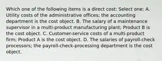 Which one of the following items is a direct cost: Select one: A. Utility costs of the administrative offices; the accounting department is the cost object. B. The salary of a maintenance supervisor in a multi-product manufacturing plant; Product B is the cost object. C. Customer-service costs of a multi-product firm; Product A is the cost object. D. The salaries of payroll-check processors; the payroll-check-processing department is the cost object.