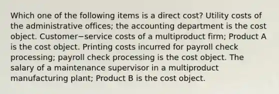 Which one of the following items is a direct​ cost? Utility costs of the administrative​ offices; the accounting department is the cost object. Customer−service costs of a multiproduct​ firm; Product A is the cost object. Printing costs incurred for payroll check​ processing; payroll check processing is the cost object. The salary of a maintenance supervisor in a multiproduct manufacturing​ plant; Product B is the cost object.